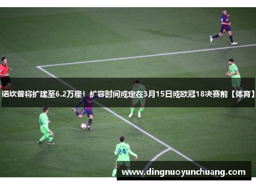 诺坎普将扩建至6.2万座！扩容时间或定在3月15日或欧冠18决赛前【体育】